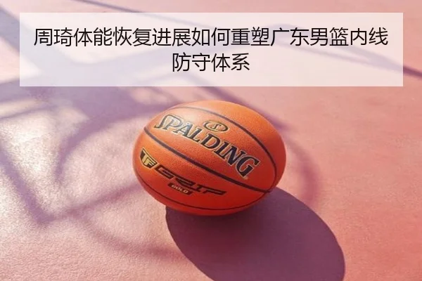 周琦体能恢复进展如何重塑广东男篮内线防守体系
