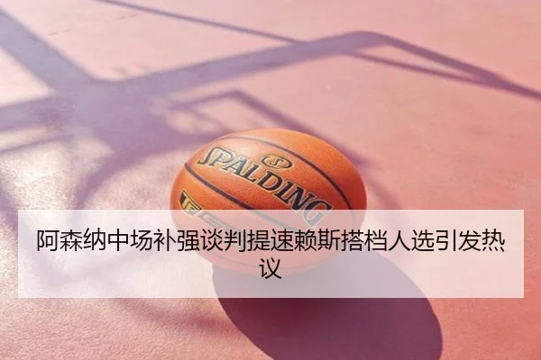 阿森纳中场补强谈判提速赖斯搭档人选引发热议